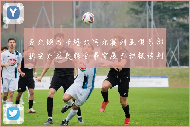 查尔顿与卡塔尔阿尔赛利亚俱乐部就安东尼奥转会事宜展开积极谈判