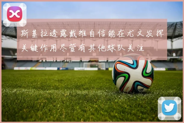 斯基拉透露戴维自信能在尤文发挥关键作用尽管有其他球队关注