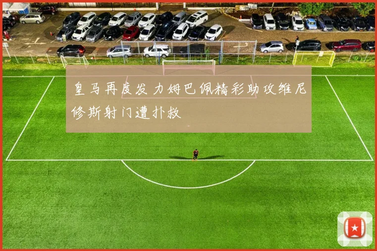 皇马再度发力姆巴佩精彩助攻维尼修斯射门遭扑救