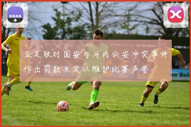 亚足联对国安与河内公安冲突事件作出罚款决定以维护比赛声誉