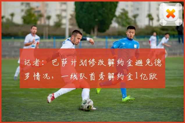 记者：巴萨计划修改解约金避免德罗情况，一线队首秀解约金1亿欧