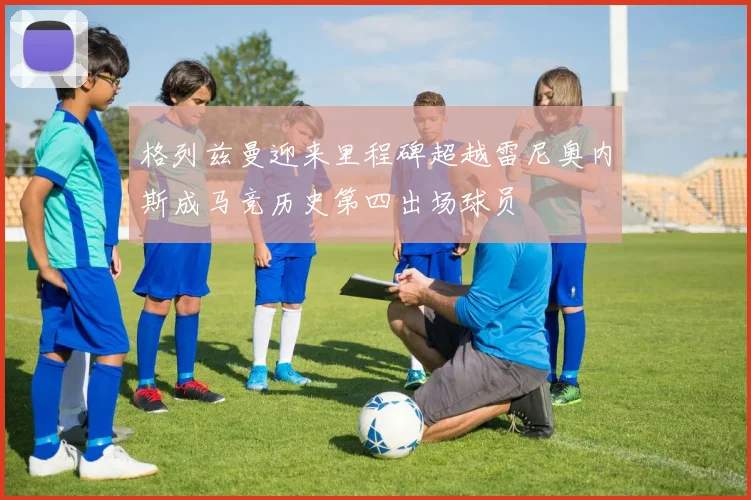 格列兹曼迎来里程碑超越雷尼奥内斯成马竞历史第四出场球员