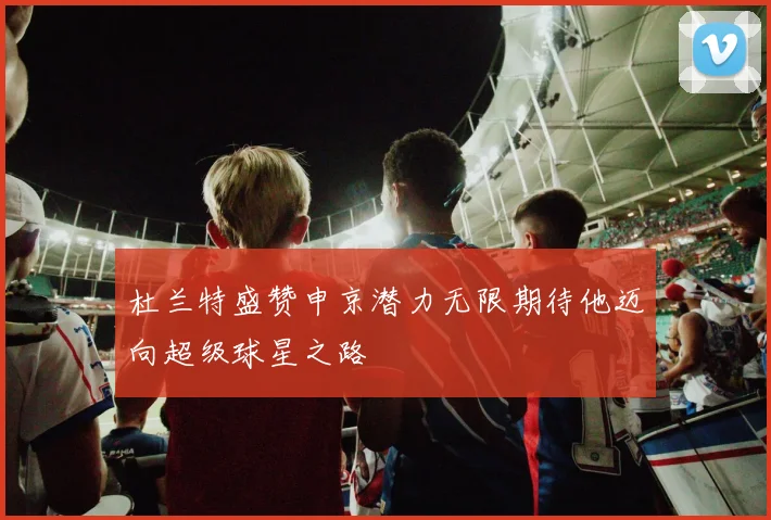 杜兰特盛赞申京潜力无限期待他迈向超级球星之路