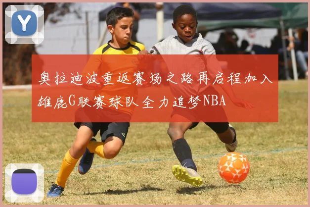 奥拉迪波重返赛场之路再启程加入雄鹿G联赛球队全力追梦NBA