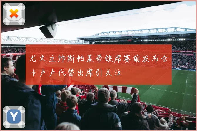 尤文主帅斯帕莱蒂缺席赛前发布会卡卢卢代替出席引关注