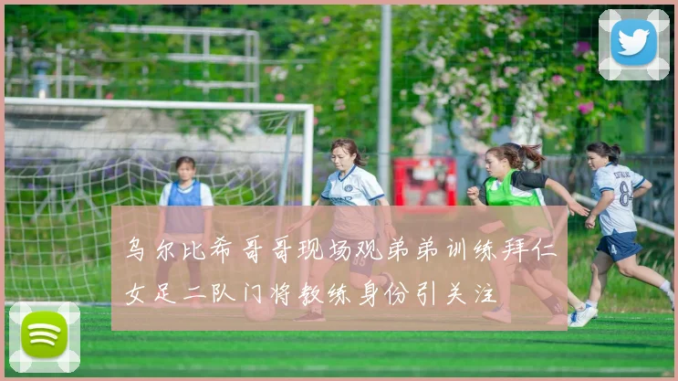 乌尔比希哥哥现场观弟弟训练拜仁女足二队门将教练身份引关注