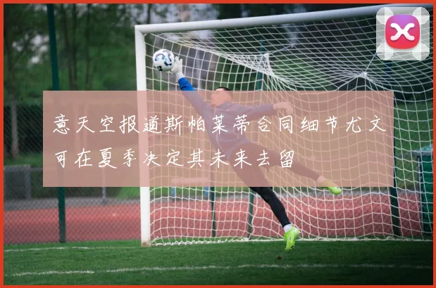 意天空报道斯帕莱蒂合同细节尤文可在夏季决定其未来去留