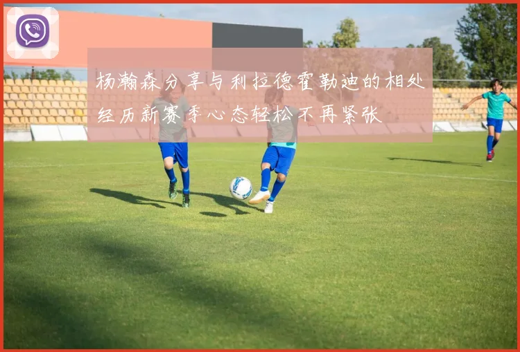 杨瀚森分享与利拉德霍勒迪的相处经历新赛季心态轻松不再紧张