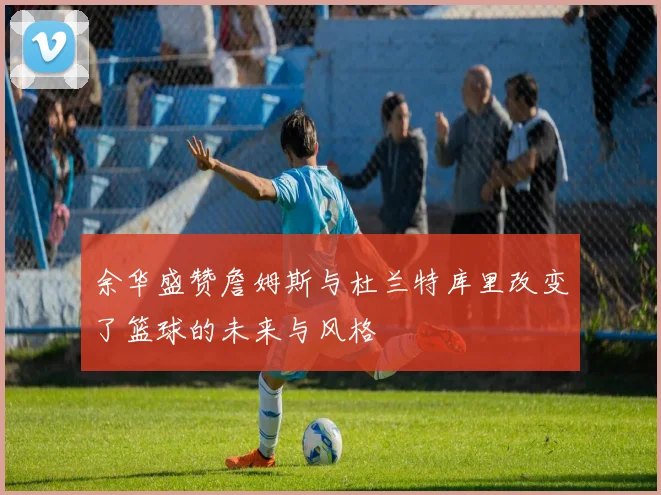 余华盛赞詹姆斯与杜兰特库里改变了篮球的未来与风格