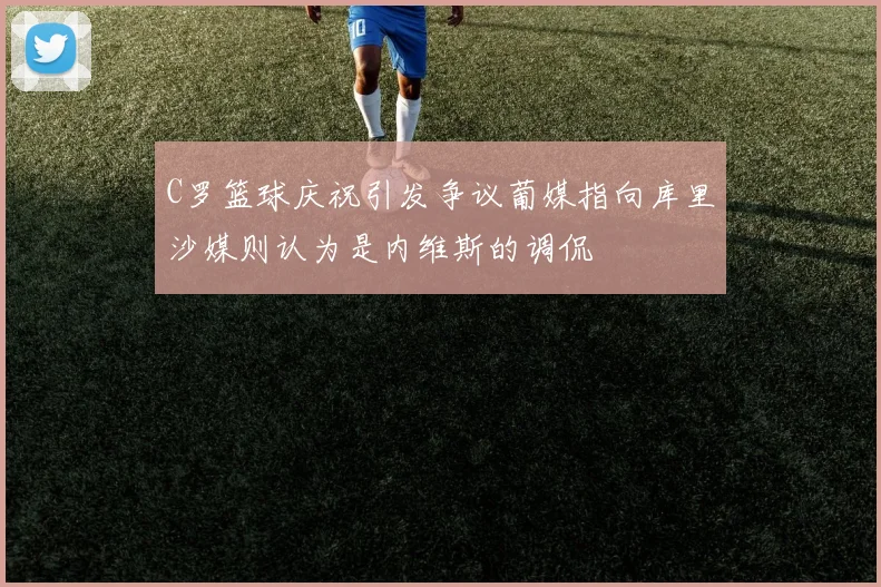C罗篮球庆祝引发争议葡媒指向库里沙媒则认为是内维斯的调侃