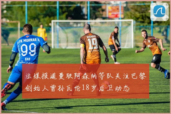 法媒报道曼联阿森纳等队关注巴黎创始人曾孙瓦伦18岁后卫动态