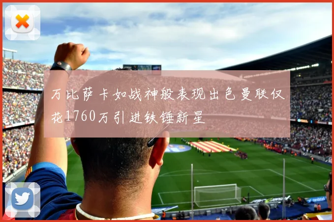 万比萨卡如战神般表现出色曼联仅花1760万引进铁锤新星