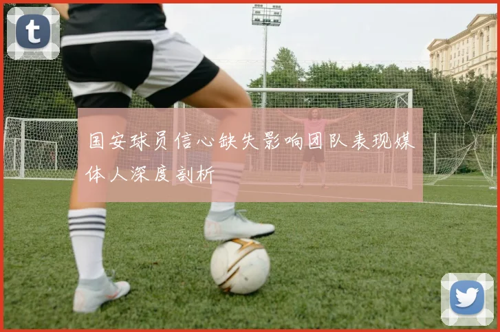 国安球员信心缺失影响团队表现媒体人深度剖析