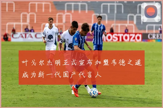 叶戈尔杰明正式宣布加盟韦德之道成为新一代国产代言人