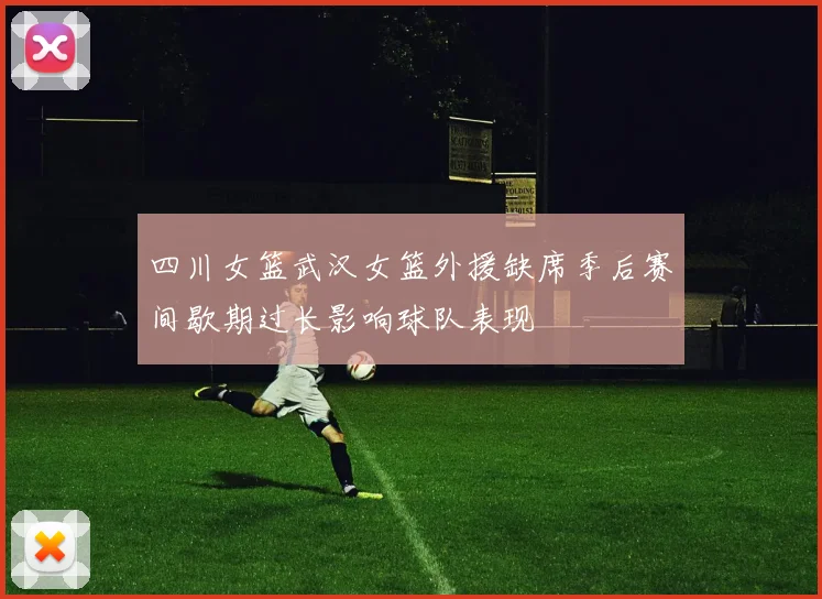 四川女篮武汉女篮外援缺席季后赛间歇期过长影响球队表现
