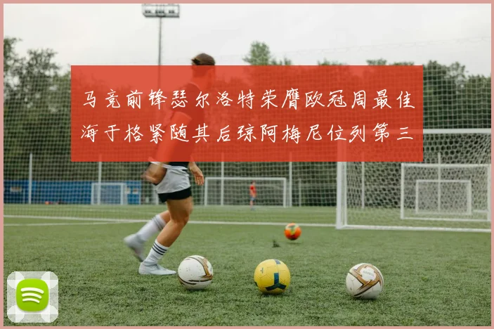 马竞前锋瑟尔洛特荣膺欧冠周最佳海于格紧随其后琼阿梅尼位列第三