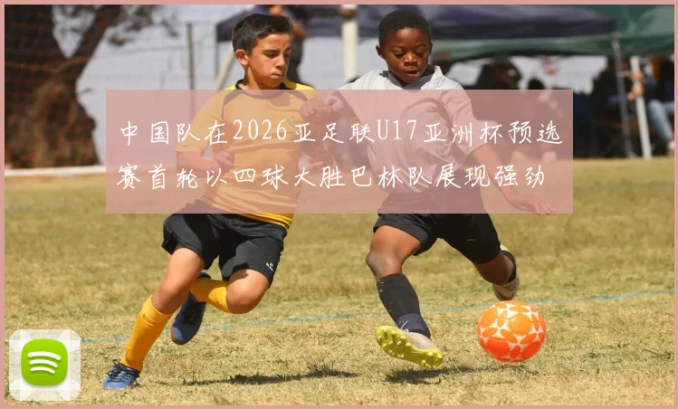 中国队在2026亚足联U17亚洲杯预选赛首轮以四球大胜巴林队展现强劲实力