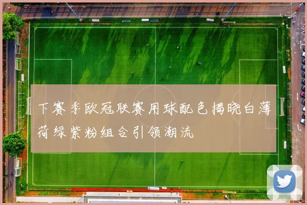 下赛季欧冠联赛用球配色揭晓白薄荷绿紫粉组合引领潮流