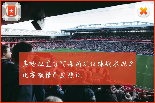 奥哈拉直言阿森纳定位球战术扼杀比赛激情引发热议