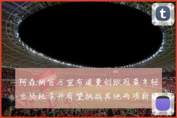 阿森纳官方宣布道曼创欧冠最年轻出场纪录并有望挑战其他两项新纪录