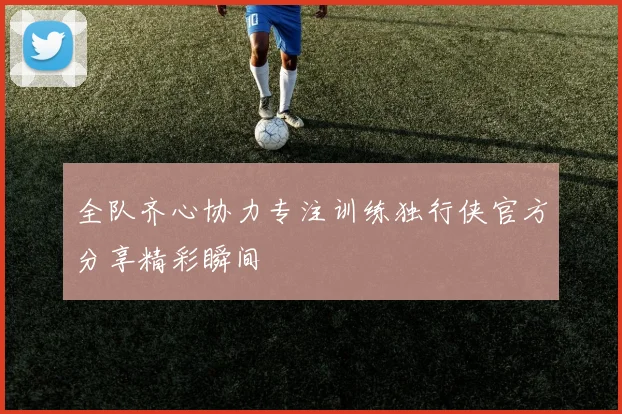 全队齐心协力专注训练独行侠官方分享精彩瞬间