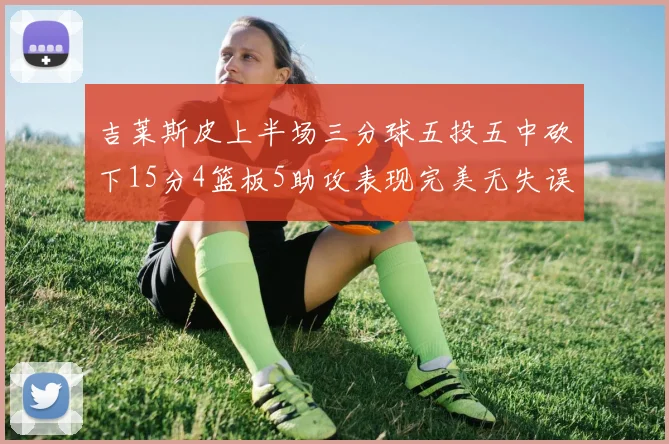 吉莱斯皮上半场三分球五投五中砍下15分4篮板5助攻表现完美无失误