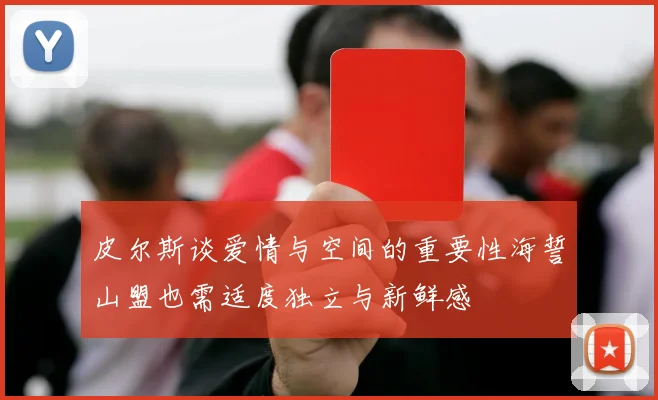 皮尔斯谈爱情与空间的重要性海誓山盟也需适度独立与新鲜感
