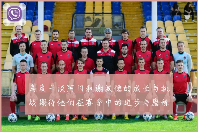 乌度卡谈阿门和谢泼德的成长与挑战期待他们在赛季中的进步与磨练