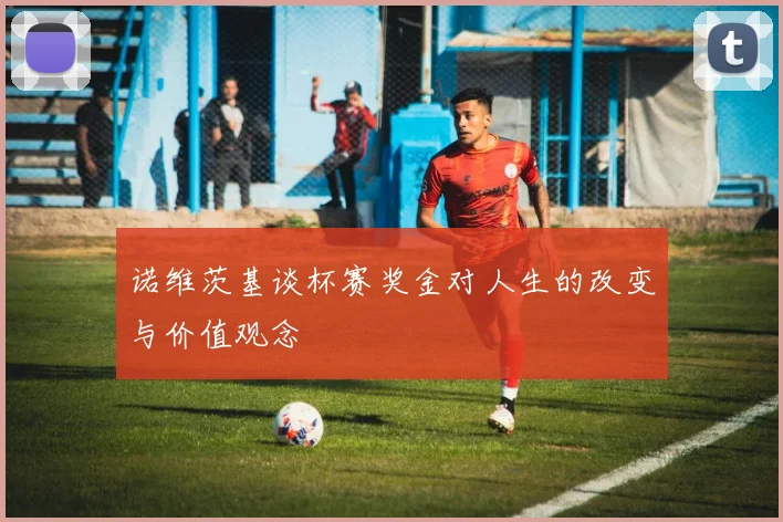 诺维茨基谈杯赛奖金对人生的改变与价值观念