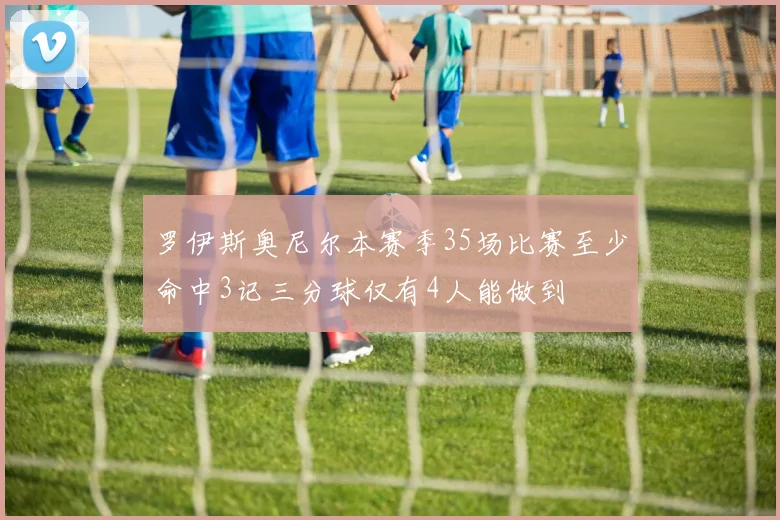 罗伊斯奥尼尔本赛季35场比赛至少命中3记三分球仅有4人能做到