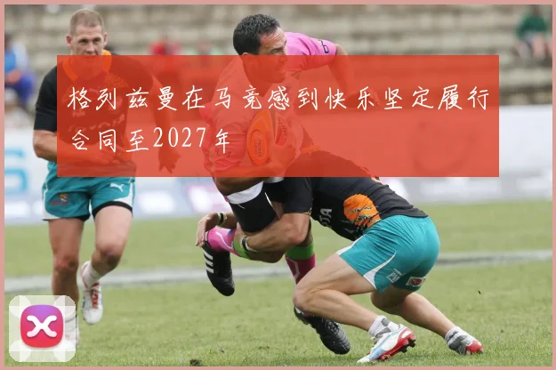 格列兹曼在马竞感到快乐坚定履行合同至2027年