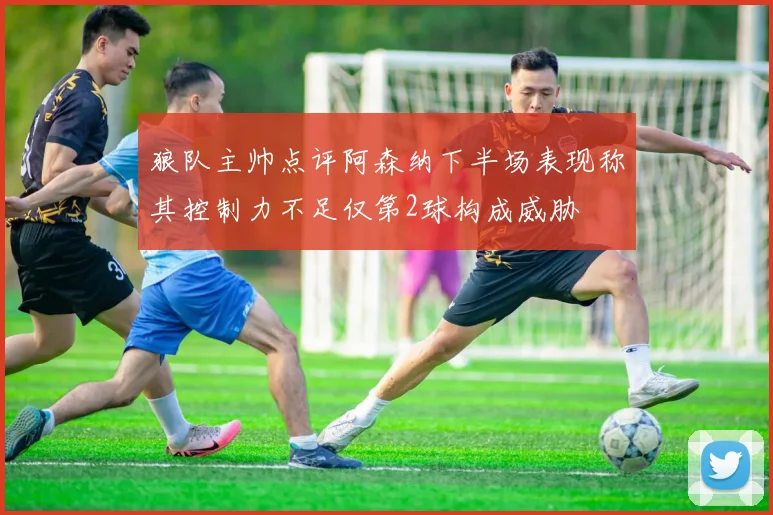 狼队主帅点评阿森纳下半场表现称其控制力不足仅第2球构成威胁