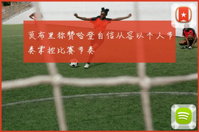 莫布里称赞哈登自信从容以个人节奏掌控比赛节奏