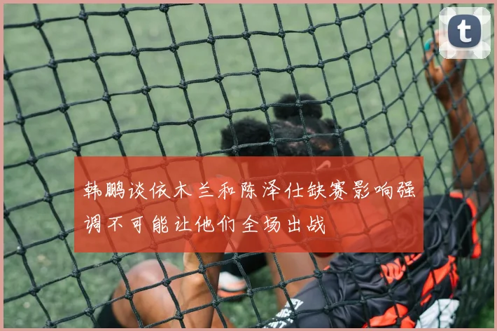 韩鹏谈依木兰和陈泽仕缺赛影响强调不可能让他们全场出战