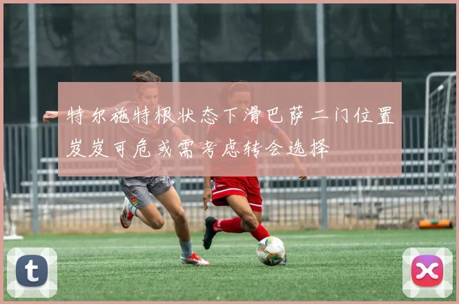 特尔施特根状态下滑巴萨二门位置岌岌可危或需考虑转会选择
