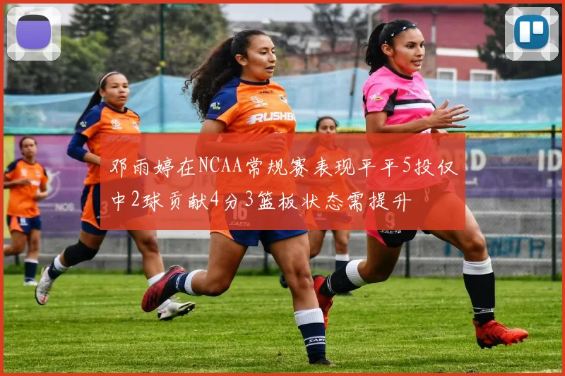 邓雨婷在NCAA常规赛表现平平5投仅中2球贡献4分3篮板状态需提升