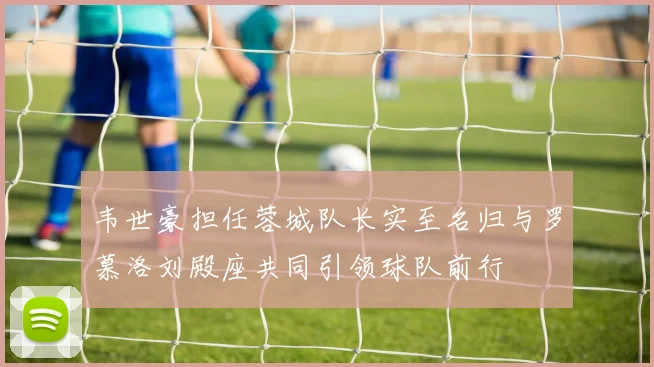 韦世豪担任蓉城队长实至名归与罗慕洛刘殿座共同引领球队前行