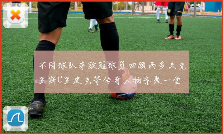 不同球队夺欧冠球员回顾西多夫克罗斯C罗皮克等传奇人物齐聚一堂
