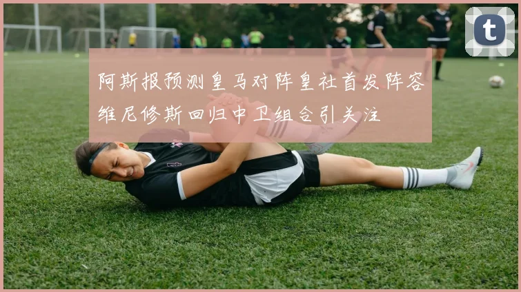 阿斯报预测皇马对阵皇社首发阵容维尼修斯回归中卫组合引关注