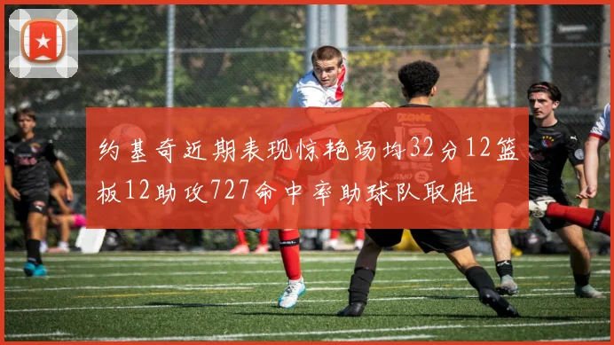 约基奇近期表现惊艳场均32分12篮板12助攻727命中率助球队取胜
