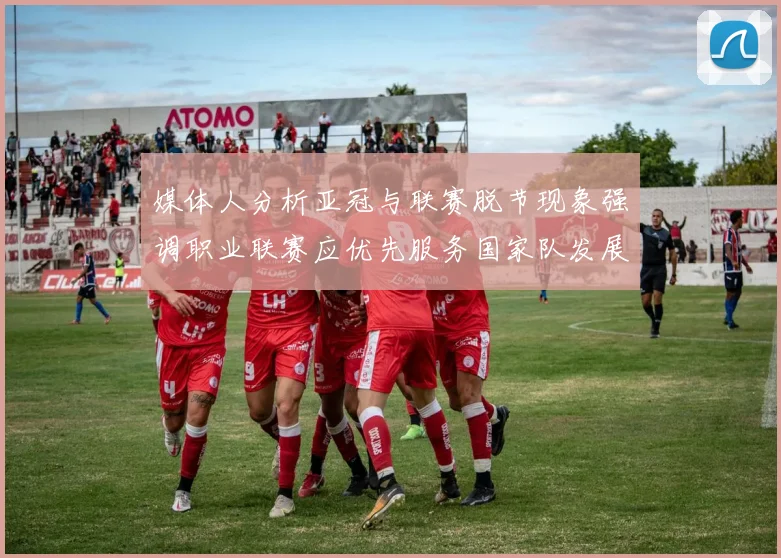 媒体人分析亚冠与联赛脱节现象强调职业联赛应优先服务国家队发展
