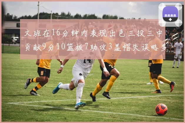 文班在16分钟内表现出色三投三中贡献9分10篮板7助攻3盖帽失误略多但依然完美