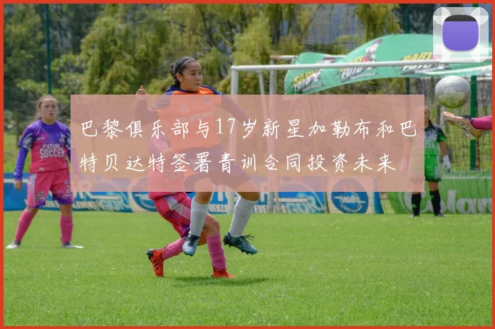 巴黎俱乐部与17岁新星加勒布和巴特贝达特签署青训合同投资未来