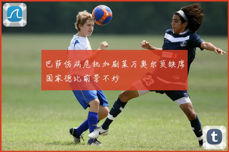 巴萨伤病危机加剧莱万奥尔莫缺席国家德比前景不妙