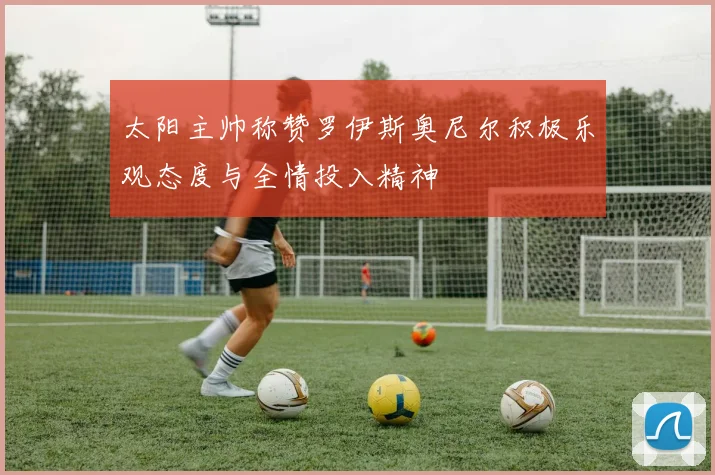 太阳主帅称赞罗伊斯奥尼尔积极乐观态度与全情投入精神